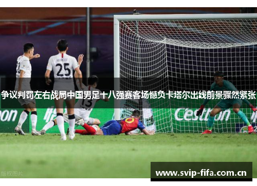 争议判罚左右战局中国男足十八强赛客场憾负卡塔尔出线前景骤然紧张